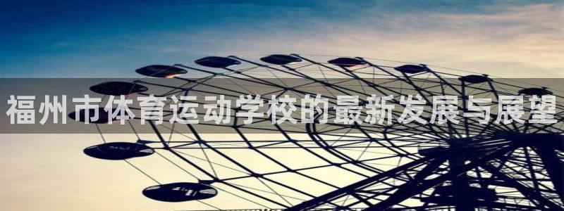 一竞技官方正版app娱乐下载：福州市体育运动学校的最新发展与